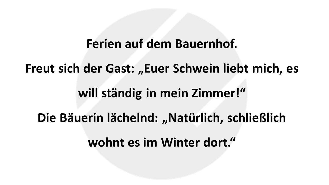 Ferien auf dem Bauernhof. Freut sich der Gast: „Euer Schwein liebt mich, es will ständig in mein Zimmer!“ Die Bäuerin lächelnd: „Natürlich, schließlich wohnt es im Winter dort.“