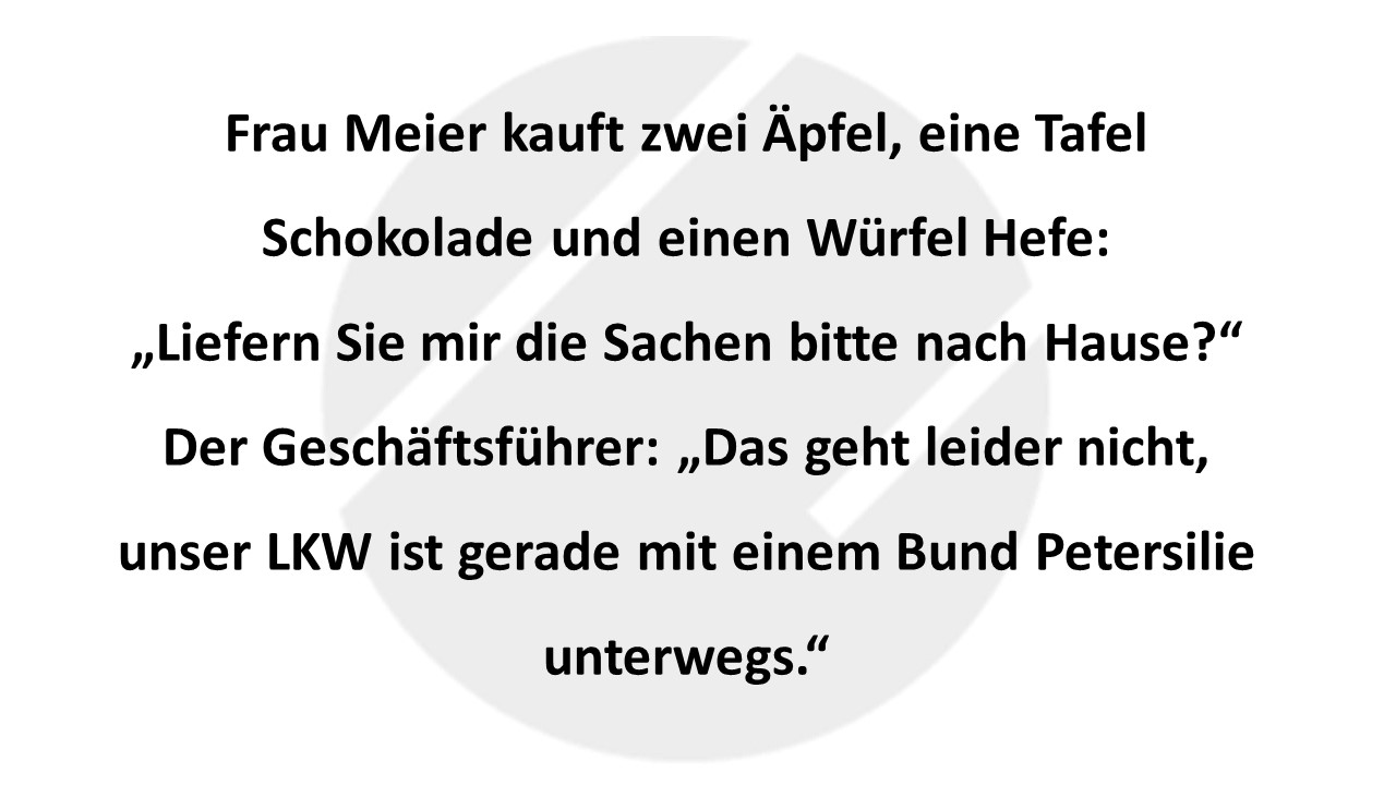 Frau Meier kauft zwei Äpfel, eine Tafel Schokolade und einen Würfel Hefe: „Liefern Sie mir die Sachen bitte nach Hause?“ Der Geschäftsführer: „Das geht leider nicht, unser LKW ist gerade mit einem Bund Petersilie unterwegs.“