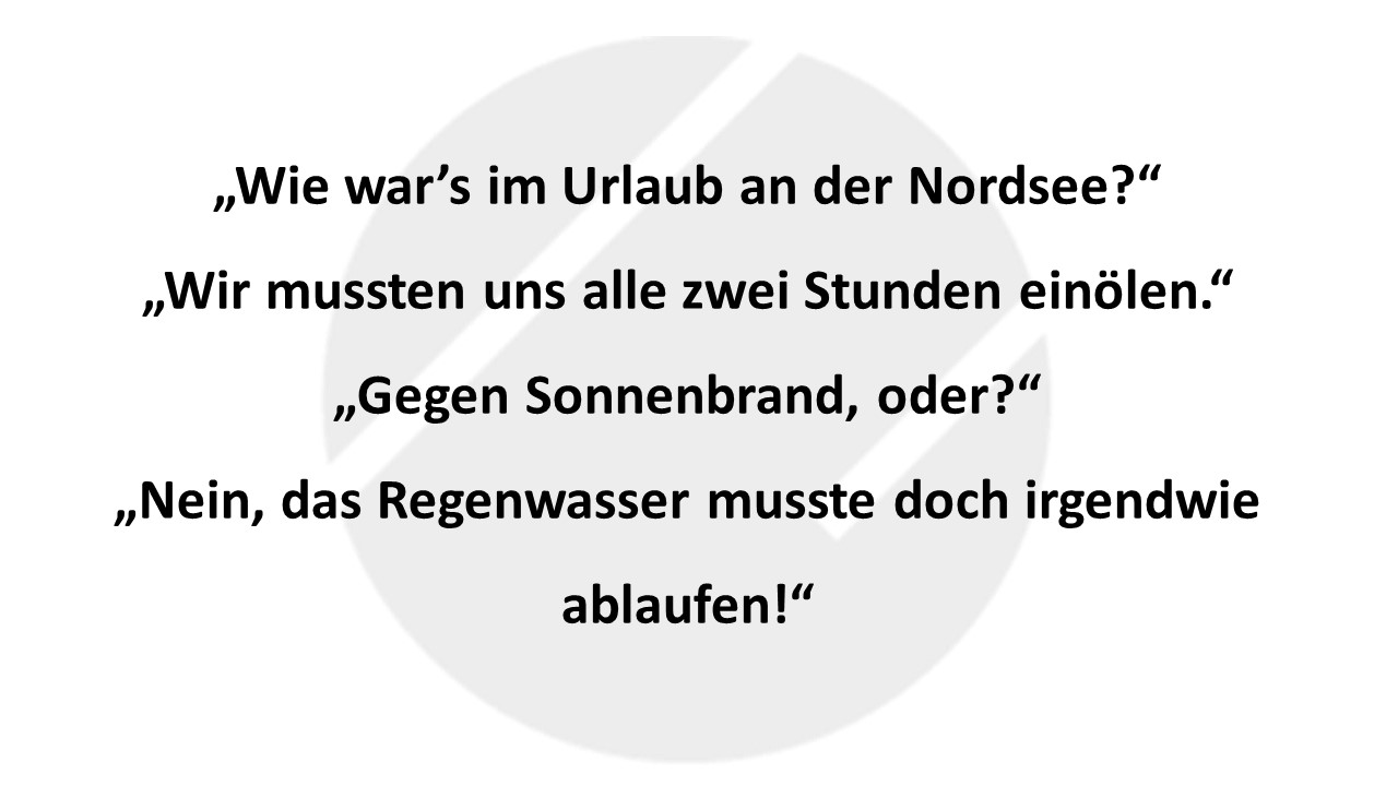 „Wie war’s im Urlaub an der Nordsee?“ „Wir mussten uns alle zwei Stunden einölen.“ „Gegen Sonnenbrand, oder?“ „Nein, das Regenwasser musste doch irgendwie ablaufen!“