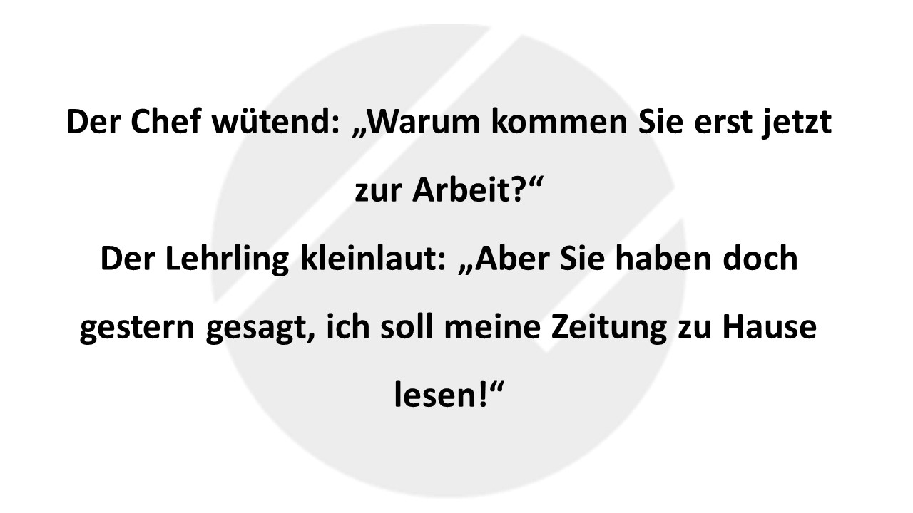 Der Chef wütend: „Warum kommen Sie erst jetzt zur Arbeit?“ Der Lehrling kleinlaut: „Aber Sie haben doch gestern gesagt, ich soll meine Zeitung zu Hause lesen!“